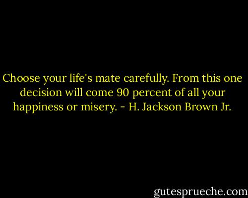 Choose your life's mate carefully. From this one decision will come 90 percent of all your happiness or misery. - H. Jackson Brown Jr.
