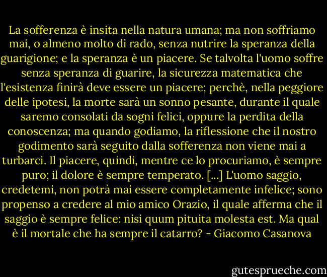 La sofferenza è insita nella natura umana; ma non soffriamo mai, o almeno molto di rado, senza nutrire la speranza della guarigione; e la speranza è un piacere. Se talvolta l'uomo soffre senza speranza di guarire, la sicurezza matematica che l'esistenza finirà deve essere un piacere; perchè, nella peggiore delle ipotesi, la morte sarà un sonno pesante, durante il quale saremo consolati da sogni felici, oppure la perdita della conoscenza; ma quando godiamo, la riflessione che il nostro godimento sarà seguito dalla sofferenza non viene mai a turbarci. Il piacere, quindi, mentre ce lo procuriamo, è sempre puro; il dolore è sempre temperato.<br />[...]<br />L'uomo saggio, credetemi, non potrà mai essere completamente infelice; sono propenso a credere al mio amico Orazio, il quale afferma che il saggio è sempre felice: nisi quum pituita molesta est. Ma qual è il mortale che ha sempre il catarro? - Giacomo Casanova
