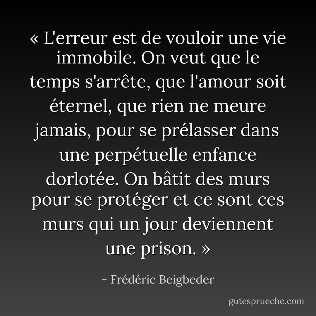 « L'erreur est de vouloir une vie immobile. On veut que le temps s'arrête, que l'amour soit éternel, que rien ne meure jamais, pour se prélasser dans une perpétuelle enfance dorlotée. On bâtit des murs pour se protéger et ce sont ces murs qui un jour deviennent une prison. » - Frédéric Beigbeder