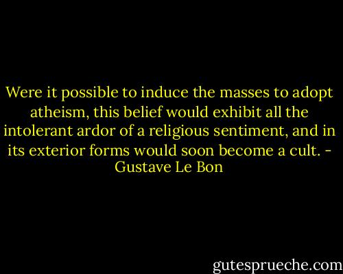 Were it possible to induce the masses to adopt atheism, this belief would exhibit all the intolerant ardor of a religious sentiment, and in its exterior forms would soon become a cult. - Gustave Le Bon