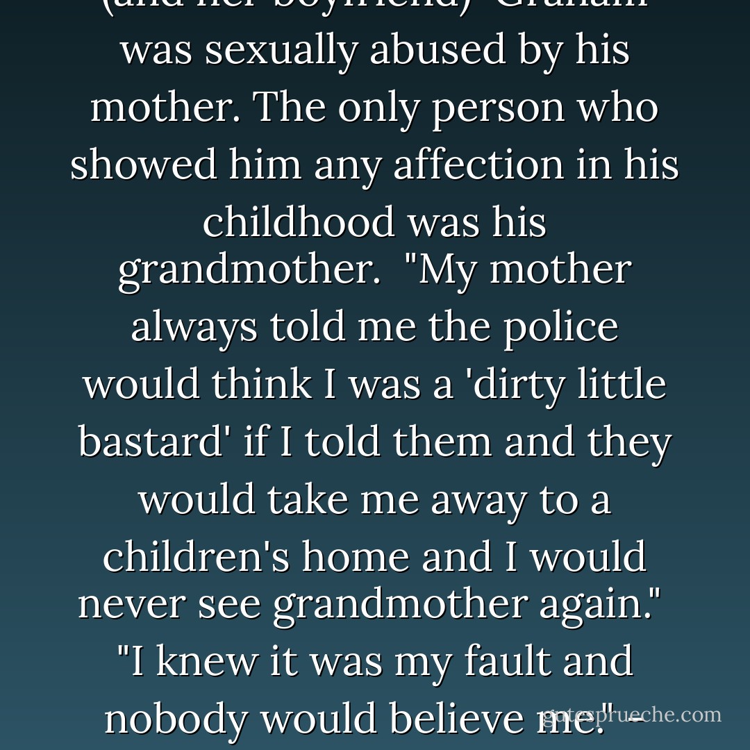 I am disgusted that I was often taken into their bed and told to do things to both of them. The things a decent parent wouldn't think of. I didn't know that having sex with her or with him was wrong because I'd never known anything else but I never understood why it used to hurt so much. It carried on right until she died and I am sure that if she was still alive it would still be going on now. I wished someone would help me and stop them hurting me. I tried to do what they told me to do because somethings they were nice to me if I did it properly."<br /><br />- Graham talks about being sexually abused by his mother (and her boyfriend)<br /><br />Graham was sexually abused by his mother. The only person who showed him any affection in his childhood was his grandmother.<br /><br />"My mother always told me the police would think I was a 'dirty little bastard' if I told them and they would take me away to a children's home and I would never see grandmother again."<br /><br />"I knew it was my fault and nobody would believe me."<br />- Graham <br /><br />Children often do not tell about abuse because of their fears about how other people will respond. The most common fear is that they will not be believed, It is a child's word against an adult's and the adult may be well liked and respected in the community. Nowadays, because of the television and newspaper coverage, people are aware that child sexual abuse does happen. In the recent past it was thought to be a rare occurrence, so even if they were trusted adults around for a child to tell, the adult would probably have found it difficult to believe and would have little idea what to do about it. - Carolyn Ainscough