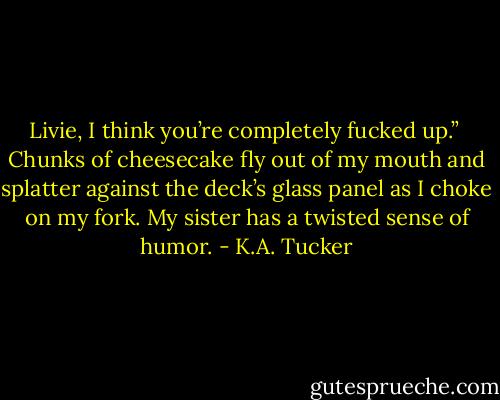 Livie, I think you’re completely fucked up.”<br /><br />Chunks of cheesecake fly out of my mouth and splatter against the deck’s glass panel as I choke on my fork. My sister has a twisted sense of humor. - K.A. Tucker