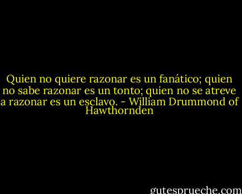Quien no quiere razonar es un fanático; quien no sabe razonar es un tonto; quien no se atreve a razonar es un esclavo. - William Drummond of Hawthornden