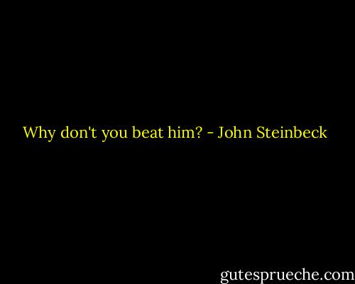 Why don't you beat him? - John Steinbeck