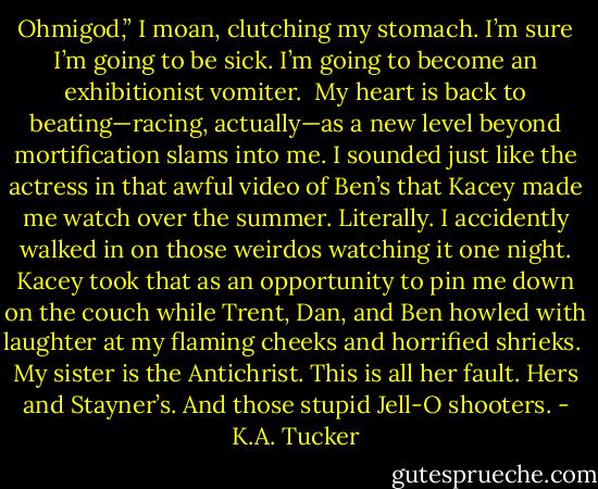 Ohmigod,” I moan, clutching my stomach. I’m sure I’m going to be sick. I’m going to become an exhibitionist vomiter.<br /><br />My heart is back to beating—racing, actually—as a new level beyond mortification slams into me. I sounded just like the actress in that awful video of Ben’s that Kacey made me watch over the summer. Literally. I accidently walked in on those weirdos watching it one night. Kacey took that as an opportunity to pin me down on the couch while Trent, Dan, and Ben howled with laughter at my flaming cheeks and horrified shrieks.<br /><br />My sister is the Antichrist. This is all her fault. Hers and Stayner’s. And those stupid Jell-O shooters. - K.A. Tucker