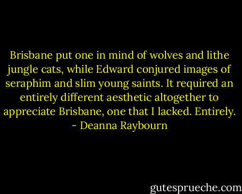 Brisbane put one in mind of wolves and lithe jungle cats, while Edward conjured images of seraphim and slim young saints. It required an entirely different aesthetic altogether to appreciate Brisbane, one that I lacked. Entirely. - Deanna Raybourn