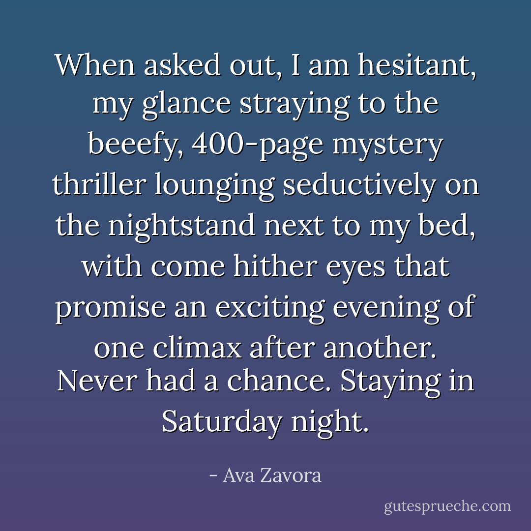 When asked out, I am hesitant, my glance straying to the beeefy, 400-page mystery thriller lounging seductively on the nightstand next to my bed, with come hither eyes that promise an exciting evening of one climax after another. Never had a chance. Staying in Saturday night. - Ava Zavora