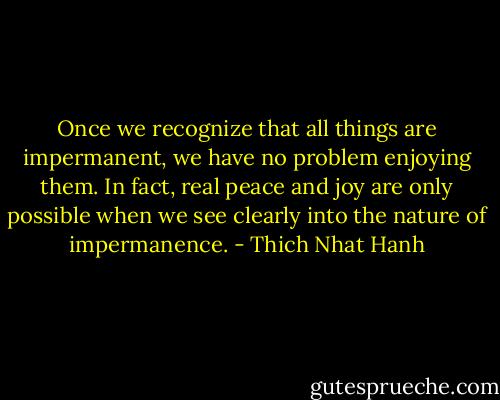 Once we recognize that all things are impermanent, we have no problem enjoying them. In fact, real peace and joy are only possible when we see clearly into the nature of impermanence. - Thich Nhat Hanh