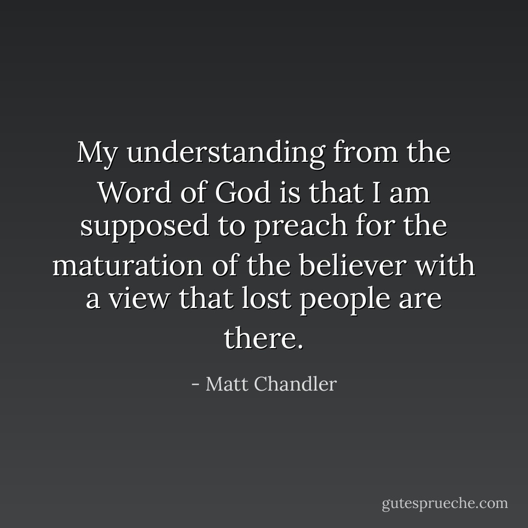 My understanding from the Word of God is that I am supposed to preach for the maturation of the believer with a view that lost people are there. - Matt Chandler
