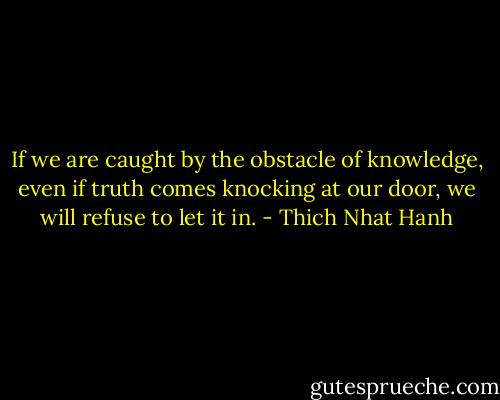 If we are caught by the obstacle of knowledge, even if truth comes knocking at our door, we will refuse to let it in. - Thich Nhat Hanh