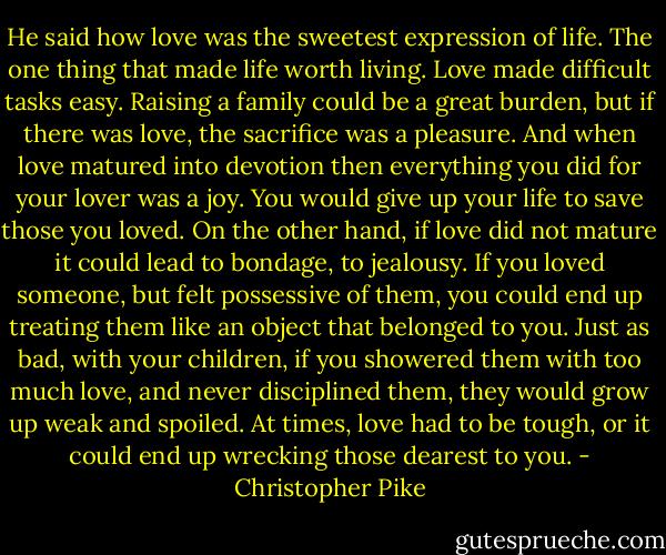 He said how love was the sweetest expression of life. The one thing that made life worth living. Love made difficult tasks easy. Raising a family could be a great burden, but if there was love, the sacrifice was a pleasure. And when love matured into devotion then everything you did for your lover was a joy. You would give up your life to save those you loved. On the other hand, if love did not mature it could lead to bondage, to jealousy. If you loved someone, but felt possessive of them, you could end up treating them like an object that belonged to you. Just as bad, with your children, if you showered them with too much love, and never disciplined them, they would grow up weak and spoiled. At times, love had to be tough, or it could end up wrecking those dearest to you. - Christopher Pike