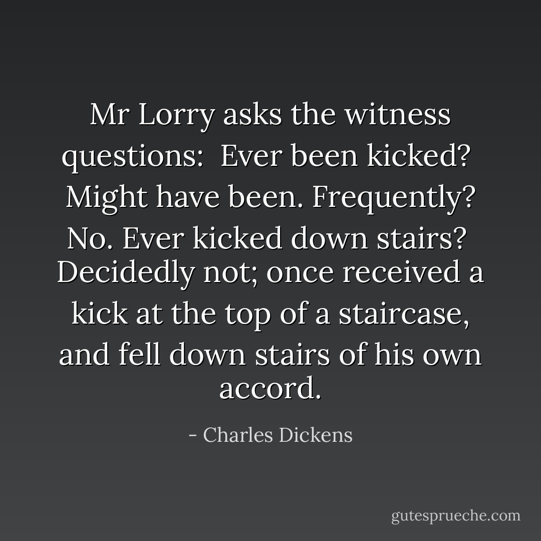 Mr Lorry asks the witness questions:<br /><br />Ever been kicked? <br />Might have been.<br />Frequently? No. Ever kicked down stairs? <br />Decidedly not; once received a kick at the top of a staircase, and fell down stairs of his own accord. - Charles Dickens