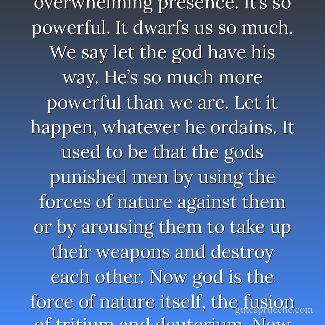 There’s a kind of theology at work here. The bombs are a kind of god. As his power grows, our fear naturally increases. I get as apprehensive as anyone else, maybe more so. We have too many bombs. They have too many bombs. There’s a kind of theology of fear that comes out of this. We begin to capitulate to the overwhelming presence. It’s so powerful. It dwarfs us so much. We say let the god have his way. He’s so much more powerful than we are. Let it happen, whatever he ordains. It used to be that the gods punished men by using the forces of nature against them or by arousing them to take up their weapons and destroy each other. Now god is the force of nature itself, the fusion of tritium and deuterium. Now he’s the weapon. So maybe this time we went too far in creating a being of omnipotent power. All this hardware. Fantastic stockpiles of hardware. The big danger is that we’ll surrender to the sense of inevitability and start flinging mud all over the planet. - Don DeLillo