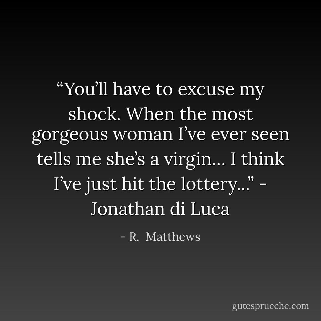 <i>“You’ll have to excuse my shock. When the most gorgeous woman I’ve ever seen tells me she’s a virgin… I think I’ve just hit the lottery...”<i></i> - Jonathan di Luca</i> - R.  Matthews