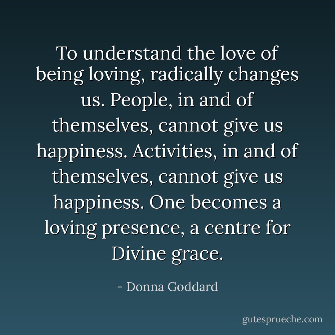 To understand the love of being loving, radically changes us. People, in and of themselves, cannot give us happiness. Activities, in and of themselves, cannot give us happiness. One becomes a loving presence, a centre for Divine grace. - Donna Goddard