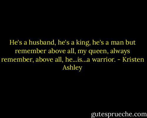He's a husband, he's a king, he's a man but remember above all, my queen, always remember, above all, he...is...a warrior. - Kristen Ashley