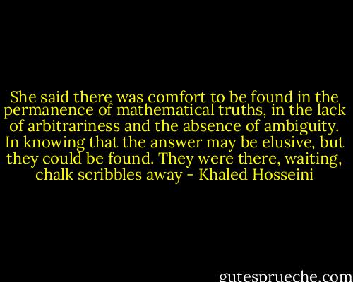 She said there was comfort to be found in the permanence of mathematical truths, in the lack of arbitrariness and the absence of ambiguity. In knowing that the answer may be elusive, but they could be found. They were there, waiting, chalk scribbles away - Khaled Hosseini