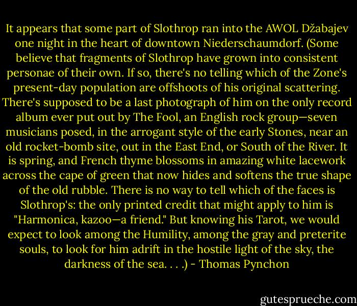 It appears that some part of Slothrop ran into the AWOL Džabajev one night in the heart of downtown Niederschaumdorf. (Some believe that fragments of Slothrop have grown into consistent personae of their own. If so, there's no telling which of the Zone's present-day population are offshoots of his original scattering. There's supposed to be a last photograph of him on the only record album ever put out by The Fool, an English rock group—seven musicians posed, in the arrogant style of the early Stones, near an old rocket-bomb site, out in the East End, or South of the River. It is spring, and French thyme blossoms in amazing white lacework across the cape of green that now hides and softens the true shape of the old rubble. There is no way to tell which of the faces is Slothrop's: the only printed credit that might apply to him is "Harmonica, kazoo—a friend." But knowing his Tarot, we would expect to look among the Humility, among the gray and preterite souls, to look for him adrift in the hostile light of the sky, the darkness of the sea. . . .) - Thomas Pynchon