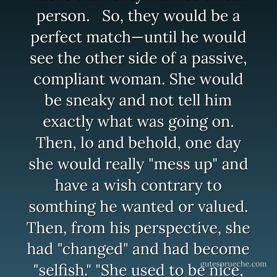 Rich loved taking care of women. He would swoop in like Tarzan swinging on a vine, rescue them from whatever situation they found themselves in, and be their hero. He would make all the decisions, and he would be strong and dependable. "What a catch!" they would feel.<br /><br />But they did not see his inability to allow them to disagree or have an opinion. He could not yield to another person. He could not show weakness or vulnerability. He would make up for that inflexibility by being a very attractive "strong man" to women who would want to be swept off their feet more than they wanted a real person. <br /><br />So, they would be a perfect match—until he would see the other side of a passive, compliant woman. She would be sneaky and not tell him exactly what was going on. Then, lo and behold, one day she would really "mess up" and have a wish contrary to somthing he wanted or valued. Then, from his perspective, she had "changed" and had become "selfish." "She used to be nice, and now look!"<br /><br />But in reality, this is not what had happened. She had not changed. When they first met, she showed only half of who she was, hiding the other half, which would come out in sneaky, indirect ways. After a while, it came out directly, such as when she disagreed with him. Then he would cry, "Foul."<br /><br />So they both got what they asked for. In her compliance, she attracted a controller. In his control he attracted an adaptive person who had a secret side and was indirect. They were co-conspirators, and it always blew up. - Henry Cloud