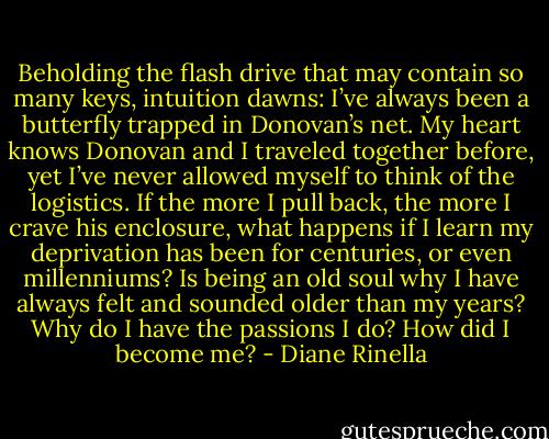 Beholding the flash drive that may contain so many keys, intuition dawns: I’ve always been a butterfly trapped in Donovan’s net. My heart knows Donovan and I traveled together before, yet I’ve never allowed myself to think of the logistics. If the more I pull back, the more I crave his enclosure, what happens if I learn my deprivation has been for centuries, or even millenniums? Is being an old soul why I have always felt and sounded older than my years? Why do<br />I have the passions I do? How did I become me? - Diane Rinella