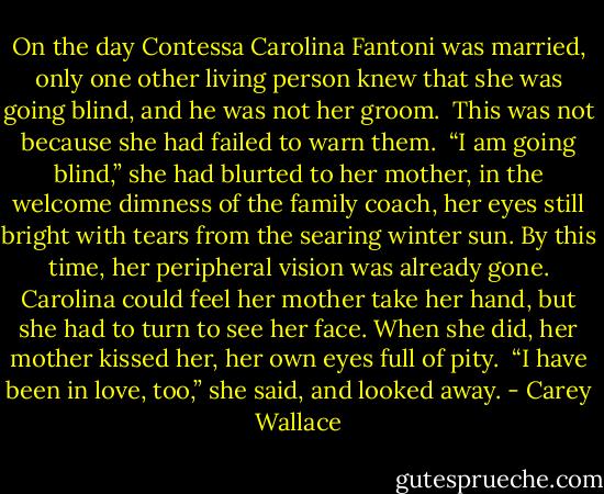 On the day Contessa Carolina Fantoni was married, only one other living person knew that she was going blind, and he was not her groom.<br /><br />This was not because she had failed to warn them.<br /><br />“I am going blind,” she had blurted to her mother, in the welcome dimness of the family coach, her eyes still bright with tears from the searing winter sun. By this time, her peripheral vision was already gone. Carolina could feel her mother take her hand, but she had to turn to see her face. When she did, her mother kissed her, her own eyes full of pity.<br /><br />“I have been in love, too,” she said, and looked away. - Carey Wallace