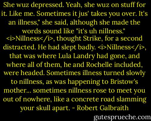 She wuz depressed. Yeah, she wuz on stuff for it. Like me. Sometimes it jus' takes you over. It's an illness," she said, although she made the words sound like "it's uh nillness."<br /><br /><i>Nillness</i>, thought Strike, for a second distracted. He had slept badly. <i>Nillness</i>, that was where Lula Landry had gone, and where all of them, he and Rochelle included, were headed. Sometimes illness turned slowly to nillness, as was happening to Bristow's mother... sometimes nillness rose to meet you out of nowhere, like a concrete road slamming your skull apart. - Robert Galbraith