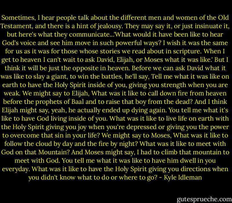 Sometimes, I hear people talk about the different men and women of the Old Testament, and there is a hint of jealousy. They may say it, or just insinuate it, but here's what they communicate...'What would it have been like to hear God's voice and see him move in such powerful ways? I wish it was the same for us as it was for those whose stories we read about in scripture. When I get to heaven I can't wait to ask David, Elijah, or Moses what it was like.' But I think it will be just the opposite in heaven. Before we can ask David what it was like to slay a giant, to win the battles, he'll say, Tell me what it was like on earth to have the Holy Spirit inside of you, giving you strength when you are weak. We might say to Elijah, What was it like to call down fire from heaven before the prophets of Baal and to raise that boy from the dead? And I think Elijah might say, yeah, he actually ended up dying again. You tell me what it's like to have God living inside of you. What was it like to live life on earth with the Holy Spirit giving you joy when you're depressed or giving you the power to overcome that sin in your life? We might say to Moses, What was it like to follow the cloud by day and the fire by night? What was it like to meet with God on that Mountain? And Moses might say, I had to climb that mountain to meet with God. You tell me what it was like to have him dwell in you everyday. What was it like to have the Holy Spirit giving you directions when you didn't know what to do or where to go? - Kyle Idleman