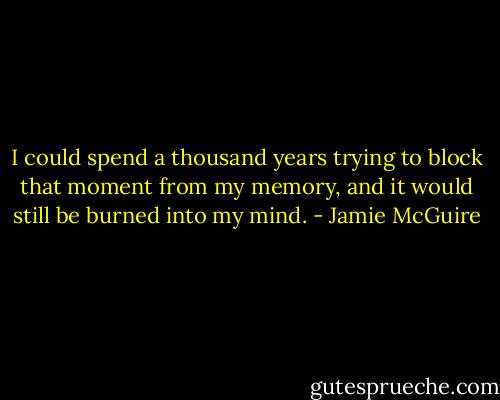 I could spend a thousand years trying to block that moment from my memory, and it would still be burned into my mind. - Jamie McGuire