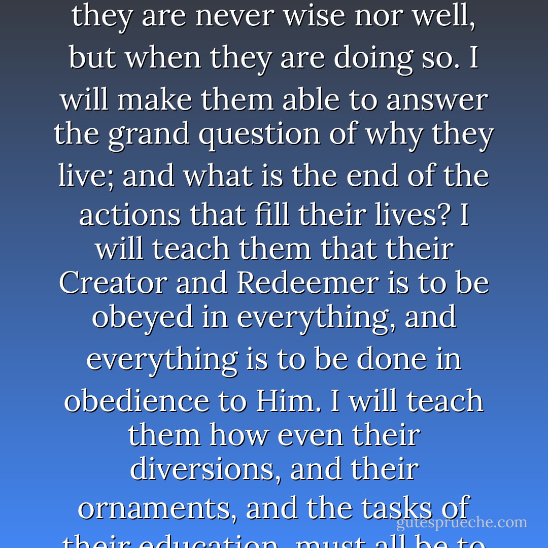 The Jews have a saying worth remembering: "Whoever doesn't teach his son some trade or business, teaches him to be a thief." As soon as ever I can, I will make my children apprehensive of the main end for which they are to live; that so they may as soon as may be, begin to live; and their youth not be nothing but vanity. I will show them, that their main end must be, to, acknowledge the great God, and His glorious Christ; and bring others to acknowledge Him: and that they are never wise nor well, but when they are doing so. I will make them able to answer the grand question of why they live; and what is the end of the actions that fill their lives? I will teach them that their Creator and Redeemer is to be obeyed in everything, and everything is to be done in obedience to Him. I will teach them how even their diversions, and their ornaments, and the tasks of their education, must all be to fit them for the further service of Him to whom I have devoted them; and how in these also, His commandments must be the rule of all they do. I will sometimes therefore surprise them with an inquiry, "Child, what is this for? Give me a good account of why you do it?" How comfortably shall I see them walking in the light, if I may bring them wisely to answer this inquiry. -A Father's Resolutions, <a target="_blank" rel="noopener nofollow" href="http://www.spurgeon.org/~phil/mather/resolvd.htm">www.spurgeon.org/~phil/mather/resolvd...</a> - Cotton Mather