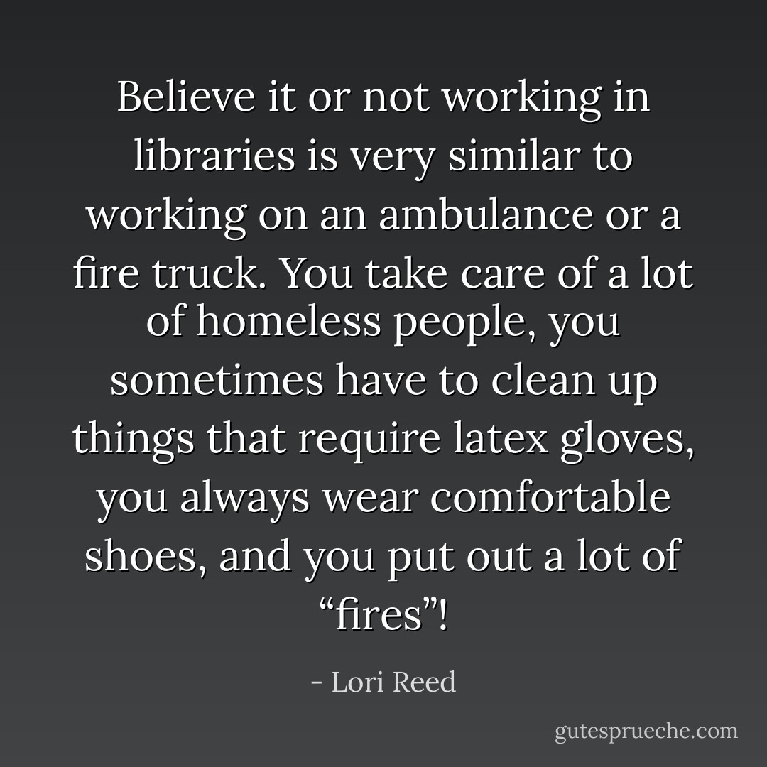 Believe it or not working in libraries is very similar to working on an ambulance or a fire truck. You take care of a lot of homeless people, you sometimes have to clean up things that require latex gloves, you always wear comfortable shoes, and you put out a lot of “fires”! - Lori Reed