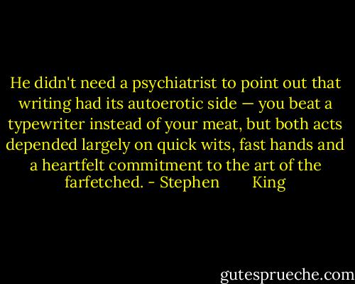 He didn't need a psychiatrist to point out that writing had its autoerotic side — you beat a typewriter instead of your meat, but both acts depended largely on quick wits, fast hands and a heartfelt commitment to the art of the farfetched. - Stephen        King
