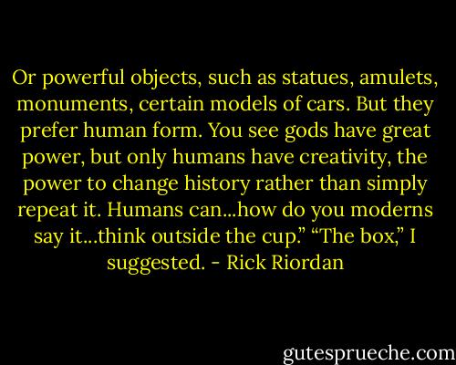 Or powerful objects, such as statues, amulets, monuments, certain models of cars. But they prefer<br />human form. You see gods have great power, but only humans have creativity, the power to change<br />history rather than simply repeat it. Humans can...how do you moderns say it...think outside the cup.”<br />“The box,” I suggested. - Rick Riordan