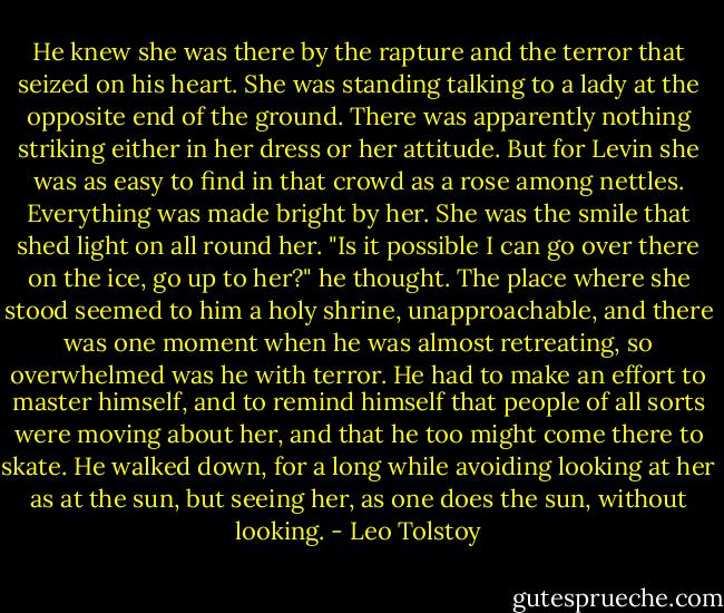 He knew she was there by the rapture and the terror that seized on his heart. She was standing talking to a lady at the opposite end of the ground. There was apparently nothing striking either in her dress or her attitude. But for Levin she was as easy to find in that crowd as a rose among nettles. Everything was made bright by her. She was the smile that shed light on all round her. "Is it possible I can go over there on the ice, go up to her?" he thought. The place where she stood seemed to him a holy shrine, unapproachable, and there was one moment when he was almost retreating, so overwhelmed was he with terror. He had to make an effort to master himself, and to remind himself that people of all sorts were moving about her, and that he too might come there to skate. He walked down, for a long while avoiding looking at her as at the sun, but seeing her, as one does the sun, without looking. - Leo Tolstoy