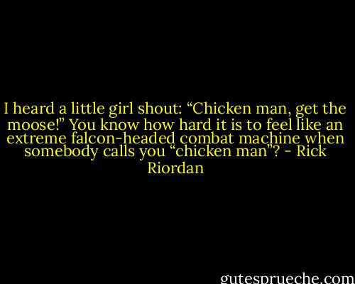 I heard a little girl shout: “Chicken man, get<br />the moose!”<br />You know how hard it is to feel like an extreme falcon-headed combat machine when somebody<br />calls you “chicken man”? - Rick Riordan