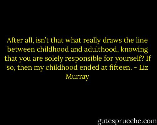 After all, isn’t that what really draws the line between childhood and adulthood, knowing that you are solely responsible for yourself? If so, then my childhood ended at fifteen. - Liz Murray