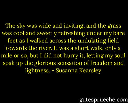 The sky was wide and inviting, and the grass was cool and sweetly refreshing under my bare feet as I walked across the undulating field towards the river. It was a short walk, only a mile or so, but I did not hurry it, letting my soul soak up the glorious sensation of freedom and lightness. - Susanna Kearsley