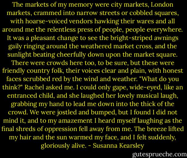 The markets of my memory were city markets, London markets, crammed into narrow streets or cobbled squares, with hoarse-voiced vendors hawking their wares and all around me the relentless press of people, people everywhere. It was a pleasant change to see the bright-striped awnings gaily ringing around the weathered market cross, and the sunlight beating cheerfully down upon the market square. There were crowds here too, to be sure, but these were friendly country folk, their voices clear and plain, with honest faces scrubbed red by the wind and weather.<br />"What do you think?" Rachel asked me.<br />I could only gape, wide-eyed, like an entranced child, and she laughed her lovely musical laugh, grabbing my hand to lead me down into the thick of the crowd. We were jostled and bumped, but I found I did not mind it, and to my amazement I heard myself laughing as the final shreds of oppression fell away from me. The breeze lifted my hair and the sun warmed my face, and I felt suddenly, gloriously alive. - Susanna Kearsley