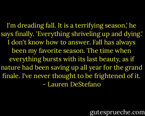 I'm dreading fall. It is a terrifying season,' he says finally. 'Everything shriveling up and dying.' I don't know how to answer. Fall has always been my favorite season. The time when everything bursts with its last beauty, as if nature had been saving up all year for the grand finale. I've never thought to be frightened of it. - Lauren DeStefano