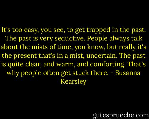 It's too easy, you see, to get trapped in the past. The past is very seductive. People always talk about the mists of time, you know, but really it's the present that's in a mist, uncertain. The past is quite clear, and warm, and comforting. That's why people often get stuck there. - Susanna Kearsley
