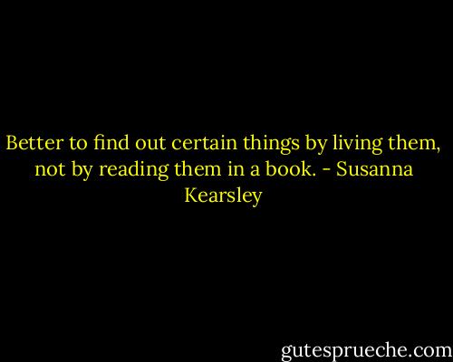 Better to find out certain things by living them, not by reading them in a book. - Susanna Kearsley