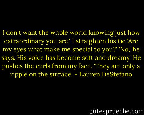 I don't want the whole world knowing just how extraordinary you are.' I straighten his tie 'Are my eyes what make me special to you?' 'No,' he says. His voice has become soft and dreamy. He pushes the curls from my face. 'They are only a ripple on the surface. - Lauren DeStefano