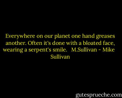 Everywhere on our planet one hand greases another. Often it's done with a bloated face, wearing a serpent's smile. <br /> M.Sullivan - Mike   Sullivan