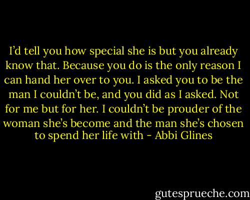 I’d tell you how special she is but you already know that.<br />Because you do is the only reason I can hand her over to you. I asked you to be the man I couldn’t be, and you did as I asked. Not for me but for her. I couldn’t be prouder of the woman she’s become and the man she’s chosen to spend her life with - Abbi Glines