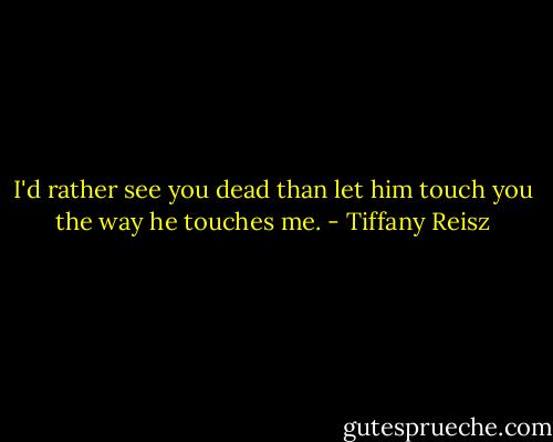 I'd rather see you dead than let him touch you the way he touches me. - Tiffany Reisz