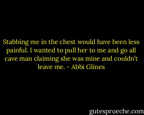 Stabbing me in the chest would have been less painful. I wanted to pull her to me and go all cave man claiming she was mine and couldn’t leave me. - Abbi Glines