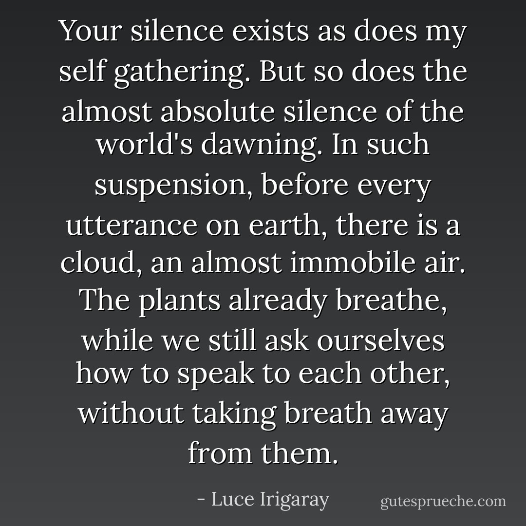 Your silence exists as does my self gathering. But so does the almost absolute silence of the world's dawning. In such suspension, before every utterance on earth, there is a cloud, an almost immobile air. The plants already breathe, while we still ask ourselves how to speak to each other, without taking breath away from them. - Luce Irigaray