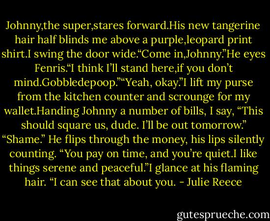 Johnny,the super,stares forward.His new tangerine hair half blinds me above a purple,leopard print shirt.I swing the door wide.“Come in,Johnny.”He eyes Fenris.“I think I’ll stand here,if you don’t mind.Gobbledepoop.”“Yeah, okay.”I lift my purse from the kitchen counter and scrounge for my wallet.Handing Johnny<br />a number of bills, I say, “This should square us, dude. I’ll be out tomorrow.”<br />“Shame.” He flips through the money, his lips silently counting. “You pay on time, and you’re quiet.I like things serene and peaceful.”I glance at his flaming hair. “I can see that about you. - Julie Reece