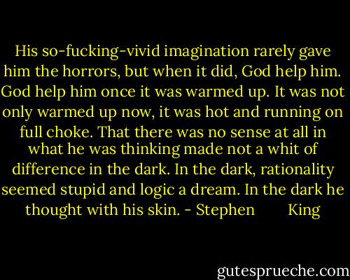 His so-fucking-vivid imagination rarely gave him the horrors, but when it did, God help him. God help him once it was warmed up. It was not only warmed up now, it was hot and running on full choke. That there was no sense at all in what he was thinking made not a whit of difference in the dark. In the dark, rationality seemed stupid and logic a dream. In the dark he thought with his skin. - Stephen        King