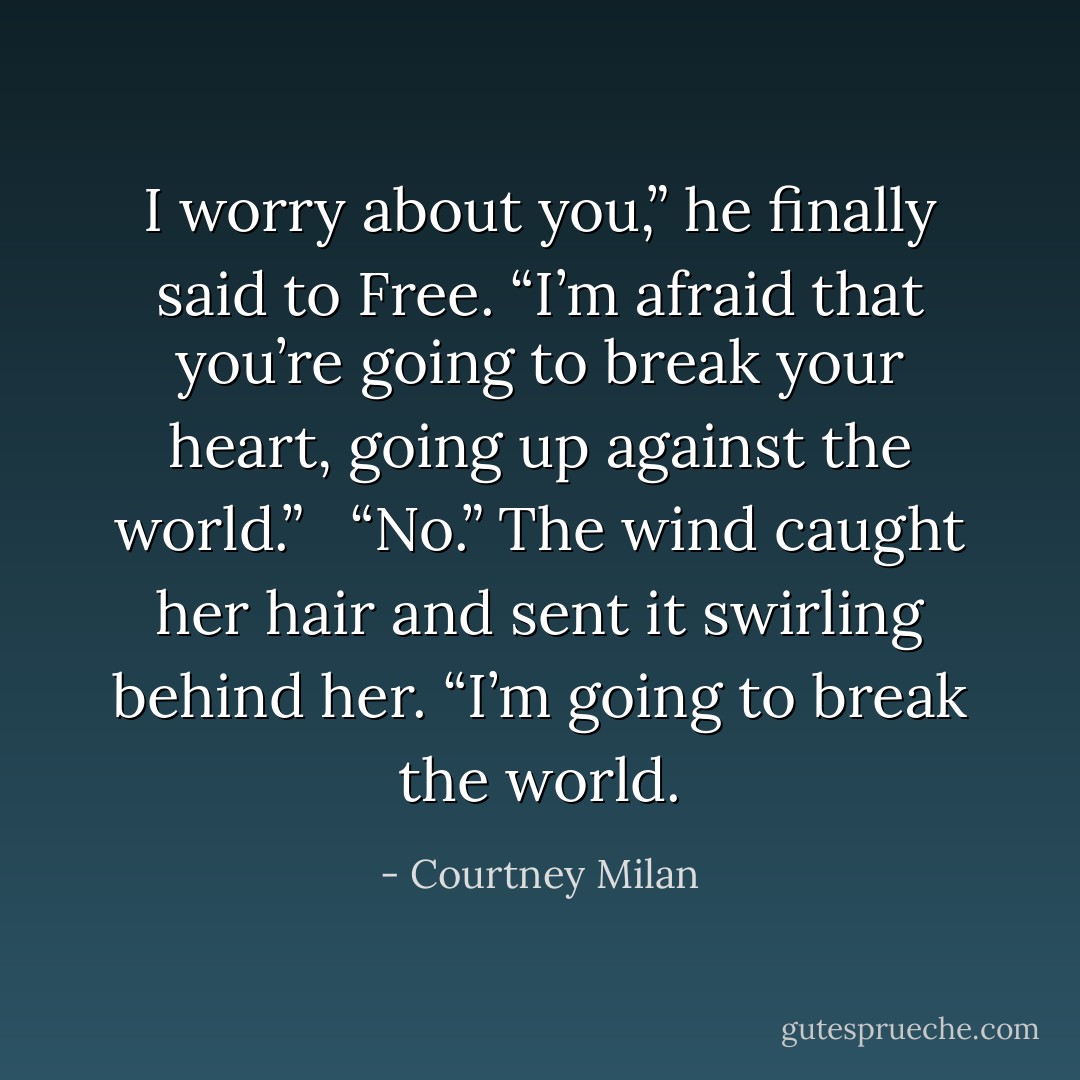 I worry about you,” he finally said to Free. “I’m afraid that you’re going to break your heart, going up against the world.” <br /><br />“No.” The wind caught her hair and sent it swirling behind her. “I’m going to break the world. - Courtney Milan