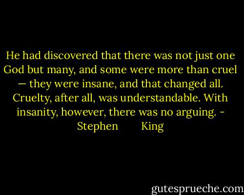 He had discovered that there was not just one God but many, and some were more than cruel — they were insane, and that changed all. Cruelty, after all, was understandable. With insanity, however, there was no arguing. - Stephen        King